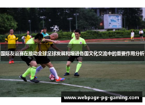 国际友谊赛在推动全球足球发展和增进各国文化交流中的重要作用分析
