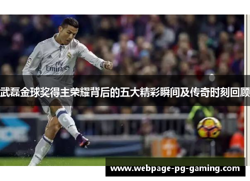 武磊金球奖得主荣耀背后的五大精彩瞬间及传奇时刻回顾