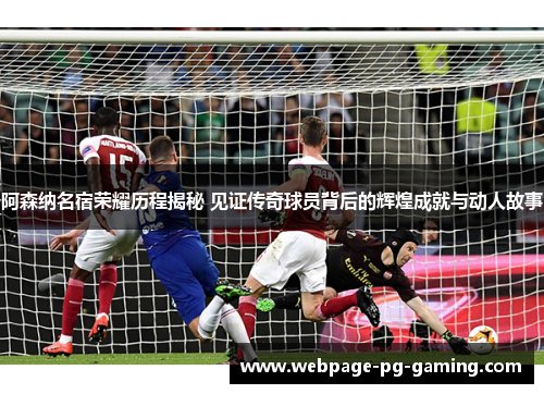 阿森纳名宿荣耀历程揭秘 见证传奇球员背后的辉煌成就与动人故事