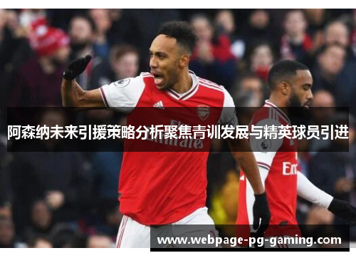 阿森纳未来引援策略分析聚焦青训发展与精英球员引进